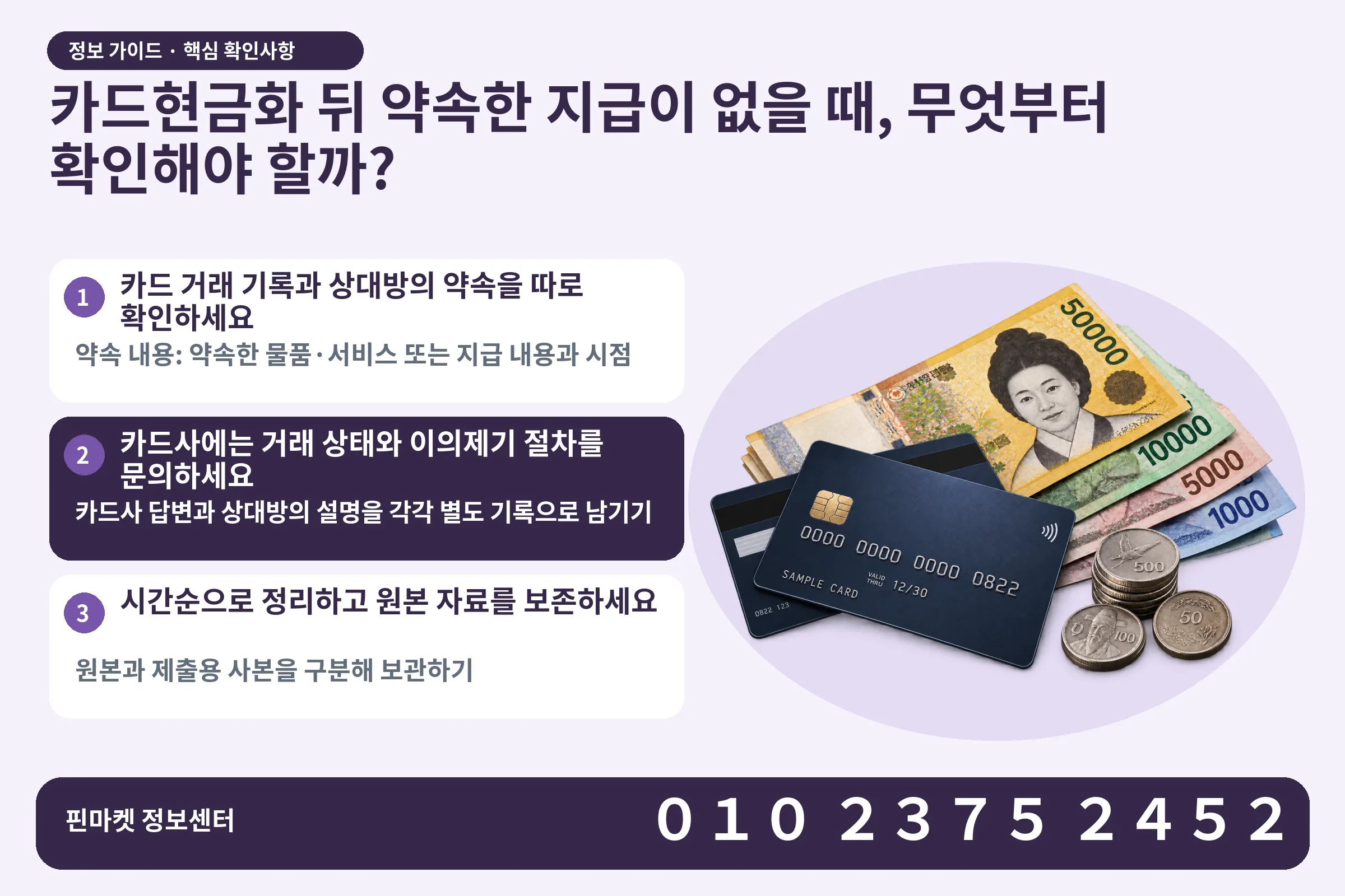 카드현금화 뒤 약속한 지급이 없을 때, 무엇부터 확인해야 할까? · 신용카드 / 현금·동전 · 본문 확인사항: 카드 거래 기록과 상대방의 약속을 따로 확인하세요; 카드사에는 거래 상태와 이의제기 절차를 문의하세요; 시간순으로 정리하고 원본 자료를 보존하세요