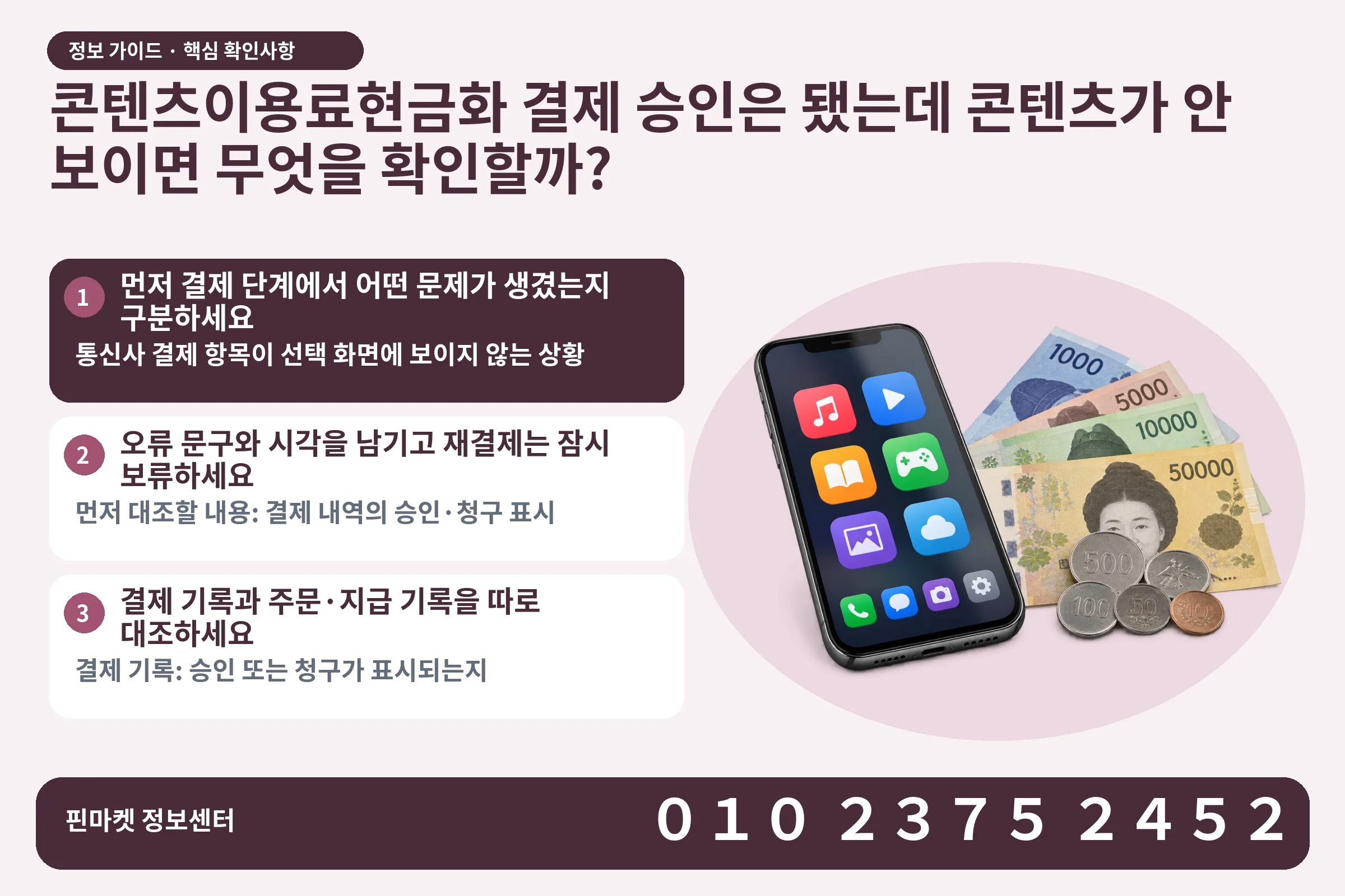 콘텐츠이용료현금화 결제 승인은 됐는데 콘텐츠가 안 보이면 무엇을 확인할까? · 콘텐츠 결제 화면 / 현금·동전 · 본문 확인사항: 먼저 결제 단계에서 어떤 문제가 생겼는지 구분하세요; 오류 문구와 시각을 남기고 재결제는 잠시 보류하세요; 결제 기록과 주문·지급 기록을 따로 대조하세요