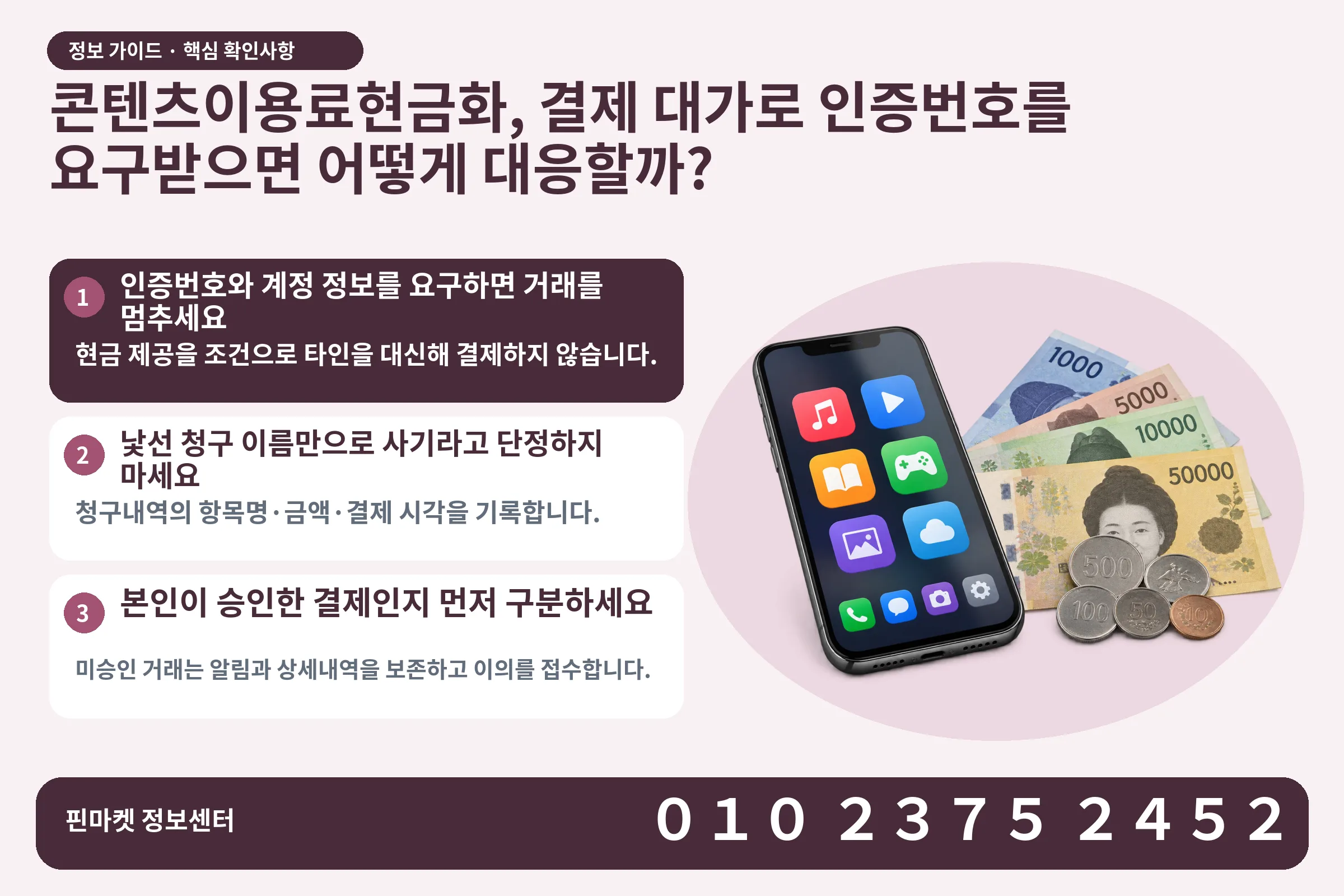 콘텐츠이용료현금화, 결제 대가로 인증번호를 요구받으면 어떻게 대응할까? · 콘텐츠 결제 화면 / 현금·동전 · 본문 확인사항: 인증번호와 계정 정보를 요구하면 거래를 멈추세요; 낯선 청구 이름만으로 사기라고 단정하지 마세요; 본인이 승인한 결제인지 먼저 구분하세요