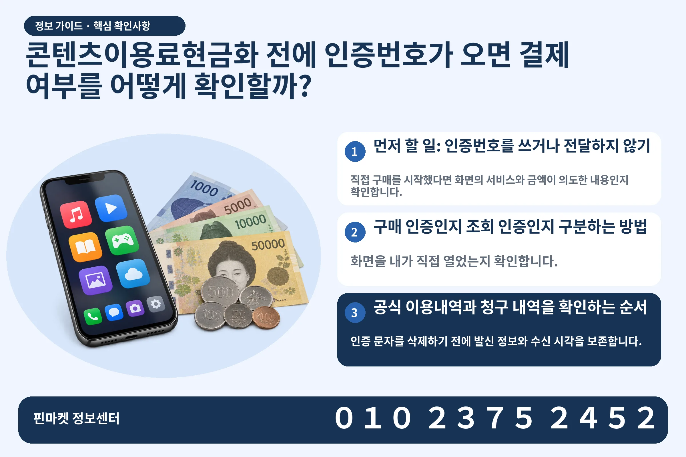 콘텐츠이용료현금화 전에 인증번호가 오면 결제 여부를 어떻게 확인할까? · 콘텐츠 결제 화면 / 현금·동전 · 본문 확인사항: 먼저 할 일: 인증번호를 쓰거나 전달하지 않기; 구매 인증인지 조회 인증인지 구분하는 방법; 공식 이용내역과 청구 내역을 확인하는 순서