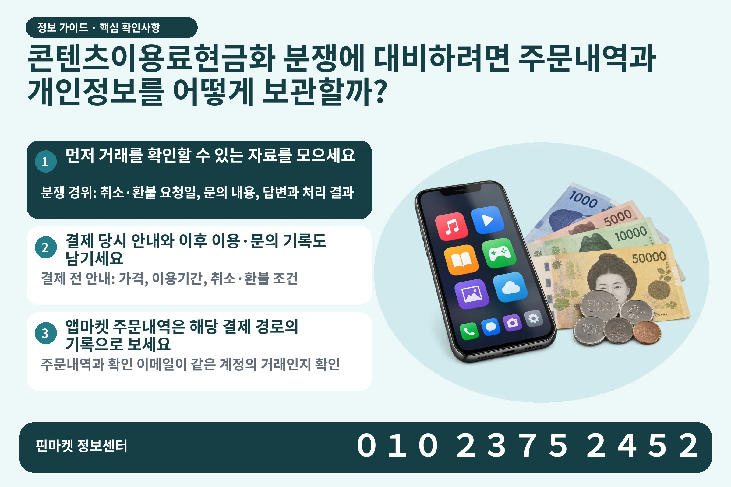 콘텐츠이용료현금화 분쟁에 대비하려면 주문내역과 개인정보를 어떻게 보관할까? · 콘텐츠 결제 화면 / 현금·동전 · 본문 확인사항: 먼저 거래를 확인할 수 있는 자료를 모으세요; 결제 당시 안내와 이후 이용·문의 기록도 남기세요; 앱마켓 주문내역은 해당 결제 경로의 기록으로 보세요