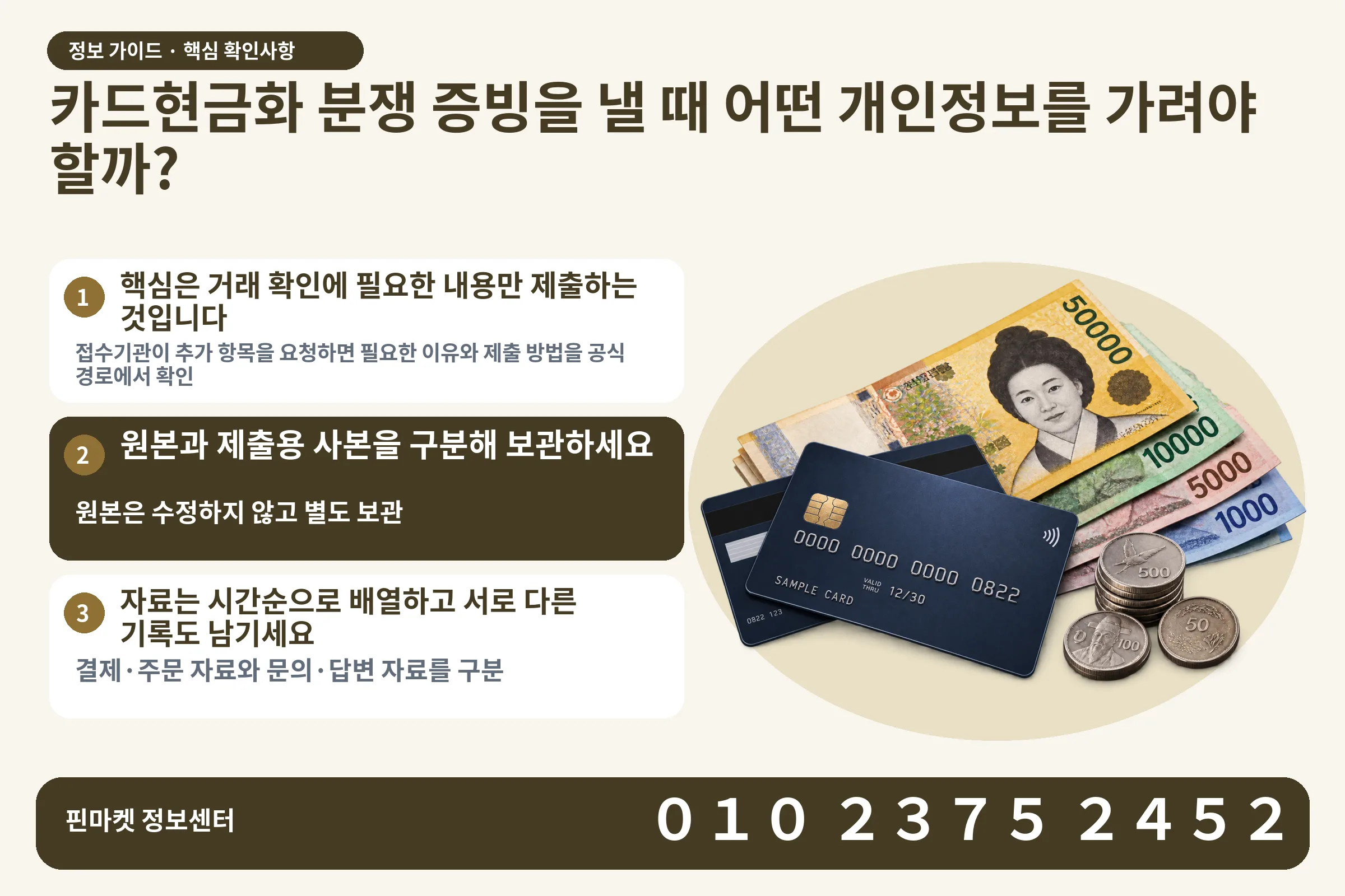 카드현금화 분쟁 증빙을 낼 때 어떤 개인정보를 가려야 할까? · 신용카드 / 현금·동전 · 본문 확인사항: 핵심은 거래 확인에 필요한 내용만 제출하는 것입니다; 원본과 제출용 사본을 구분해 보관하세요; 자료는 시간순으로 배열하고 서로 다른 기록도 남기세요