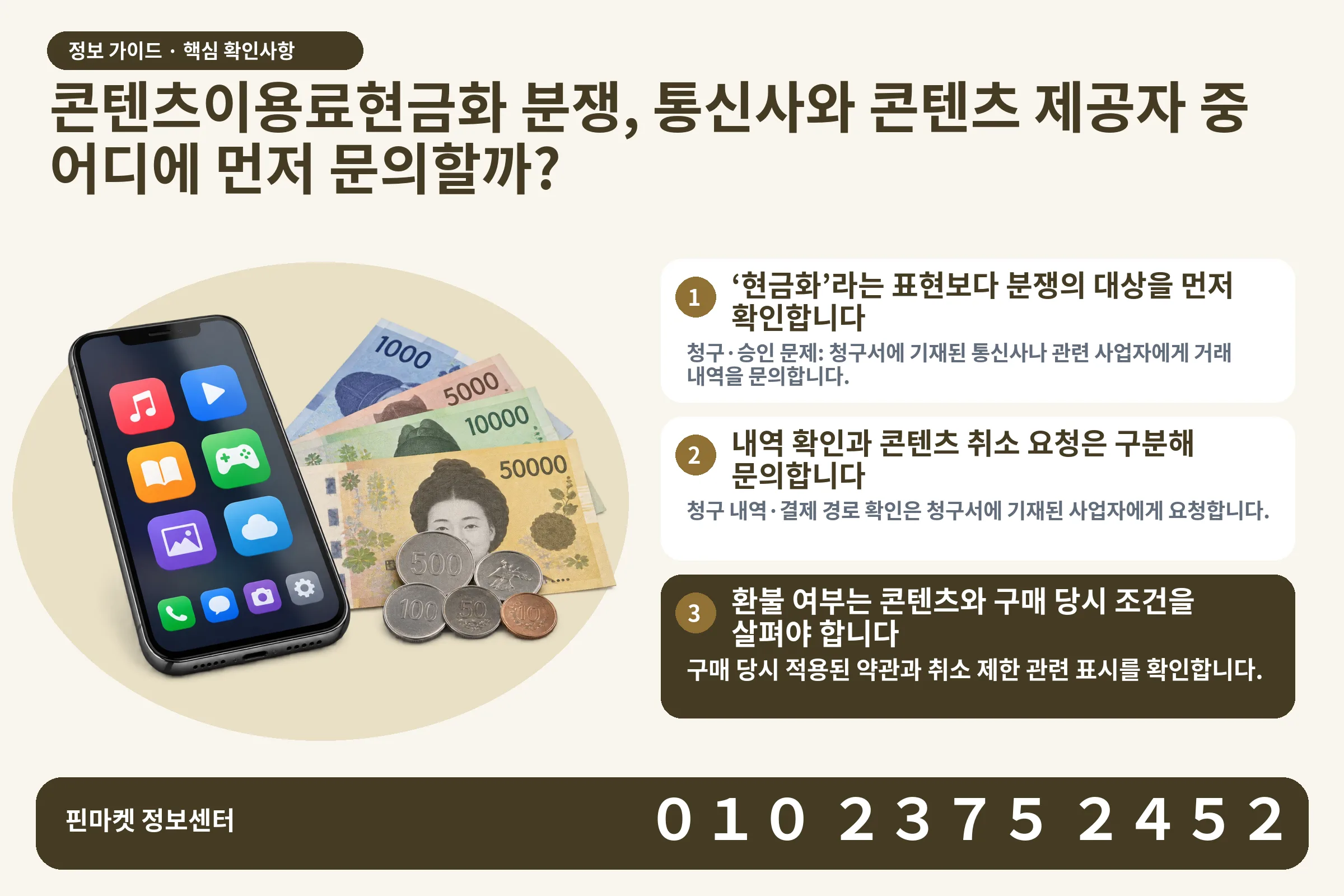 콘텐츠이용료현금화 분쟁, 통신사와 콘텐츠 제공자 중 어디에 먼저 문의할까? · 콘텐츠 결제 화면 / 현금·동전 · 본문 확인사항: ‘현금화’라는 표현보다 분쟁의 대상을 먼저 확인합니다; 내역 확인과 콘텐츠 취소 요청은 구분해 문의합니다; 환불 여부는 콘텐츠와 구매 당시 조건을 살펴야 합니다