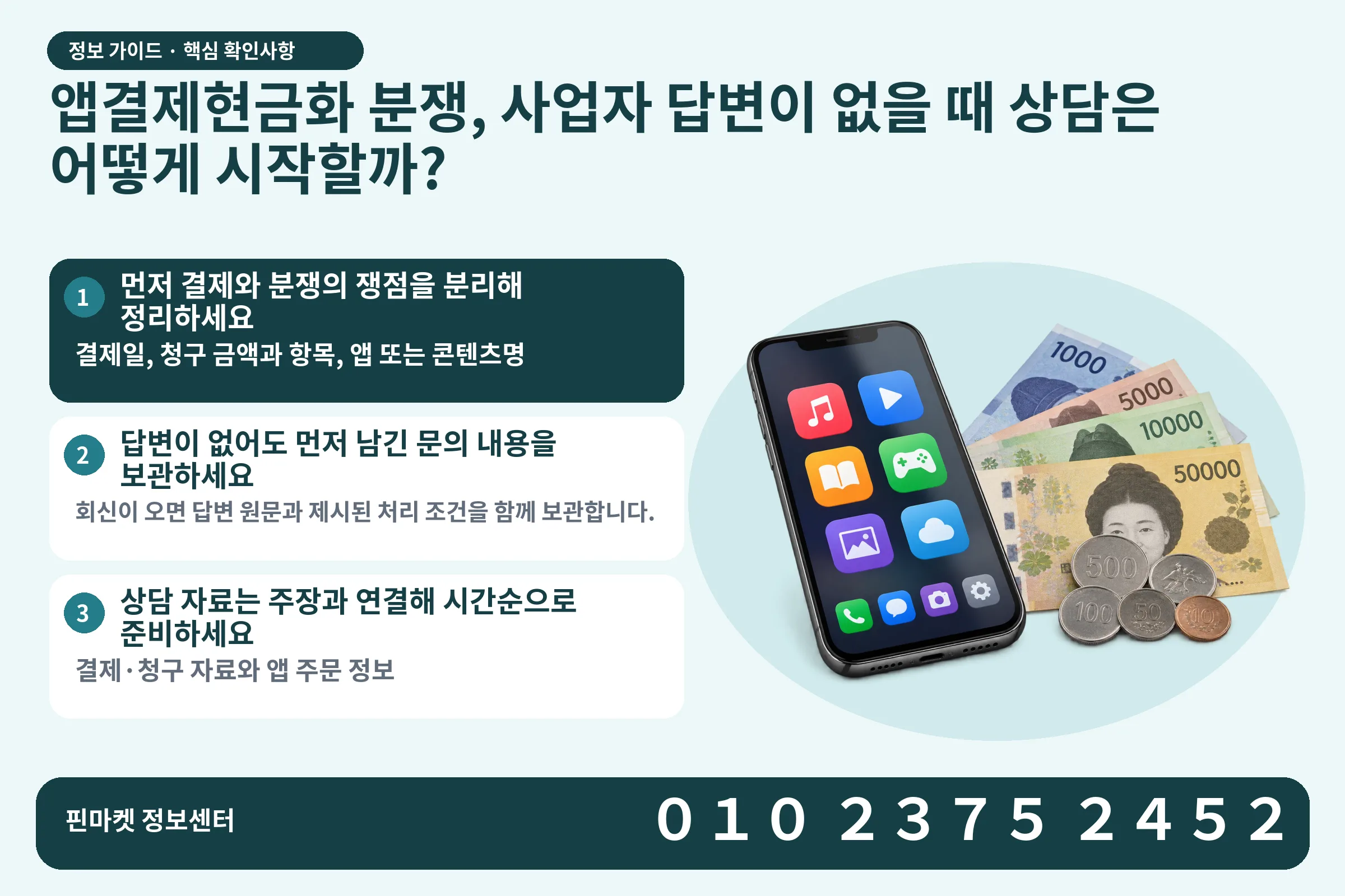 앱결제현금화 분쟁, 사업자 답변이 없을 때 상담은 어떻게 시작할까? · 콘텐츠 결제 화면 / 현금·동전 · 본문 확인사항: 먼저 결제와 분쟁의 쟁점을 분리해 정리하세요; 답변이 없어도 먼저 남긴 문의 내용을 보관하세요; 상담 자료는 주장과 연결해 시간순으로 준비하세요