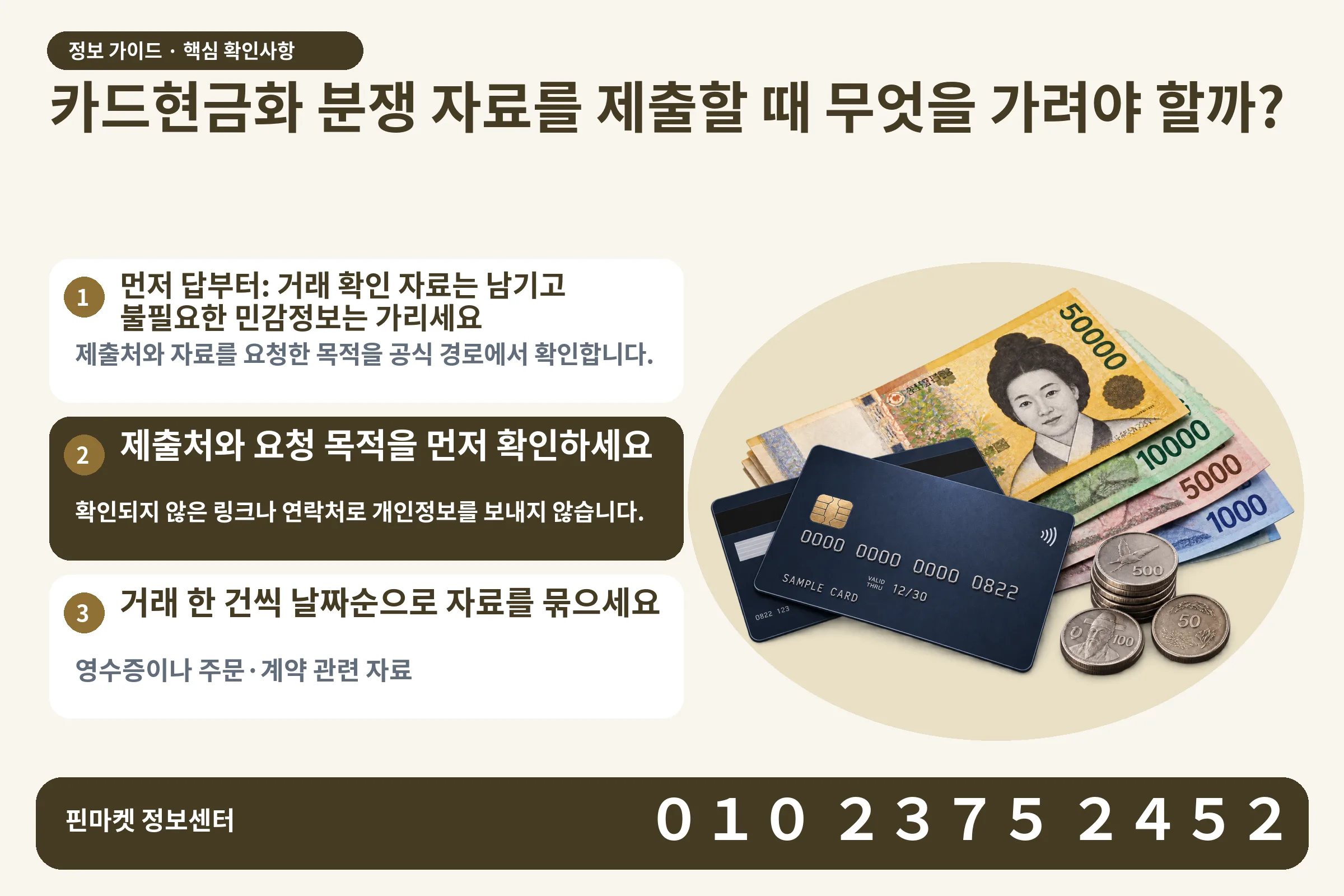 카드현금화 분쟁 자료를 제출할 때 무엇을 가려야 할까? · 신용카드 / 현금·동전 · 본문 확인사항: 먼저 답부터: 거래 확인 자료는 남기고 불필요한 민감정보는 가리세요; 제출처와 요청 목적을 먼저 확인하세요; 거래 한 건씩 날짜순으로 자료를 묶으세요